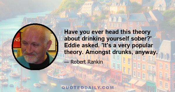 Have you ever head this theory about drinking yourself sober?' Eddie asked. 'It's a very popular theory. Amongst drunks, anyway.