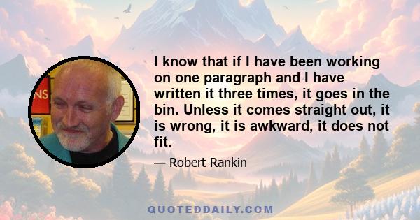 I know that if I have been working on one paragraph and I have written it three times, it goes in the bin. Unless it comes straight out, it is wrong, it is awkward, it does not fit.