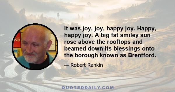 It was joy, joy, happy joy. Happy, happy joy. A big fat smiley sun rose above the rooftops and beamed down its blessings onto the borough known as Brentford.