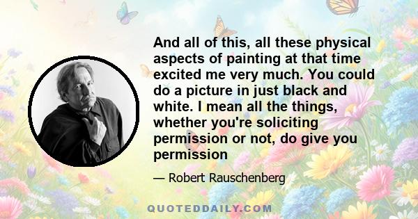 And all of this, all these physical aspects of painting at that time excited me very much. You could do a picture in just black and white. I mean all the things, whether you're soliciting permission or not, do give you