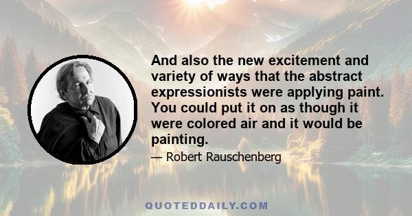 And also the new excitement and variety of ways that the abstract expressionists were applying paint. You could put it on as though it were colored air and it would be painting.