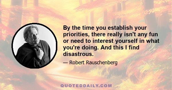 By the time you establish your priorities, there really isn't any fun or need to interest yourself in what you're doing. And this I find disastrous.