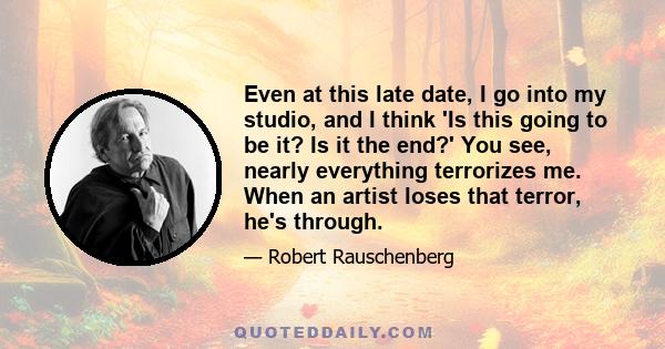 Even at this late date, I go into my studio, and I think 'Is this going to be it? Is it the end?' You see, nearly everything terrorizes me. When an artist loses that terror, he's through.