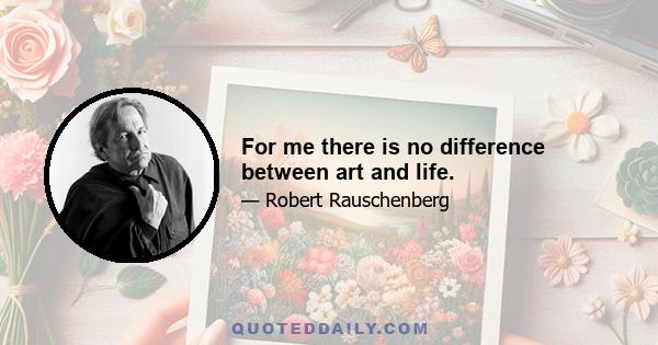 For me there is no difference between art and life.