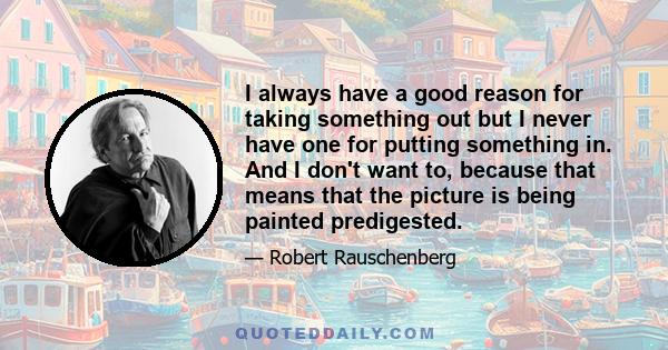 I always have a good reason for taking something out but I never have one for putting something in. And I don't want to, because that means that the picture is being painted predigested.