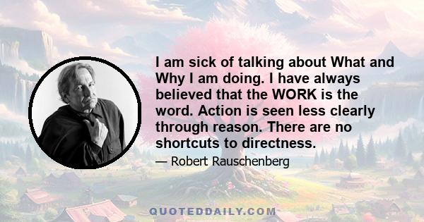 I am sick of talking about What and Why I am doing. I have always believed that the WORK is the word. Action is seen less clearly through reason. There are no shortcuts to directness.