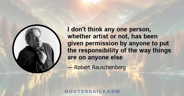 I don't think any one person, whether artist or not, has been given permission by anyone to put the responsibility of the way things are on anyone else