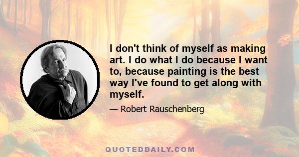 I don't think of myself as making art. I do what I do because I want to, because painting is the best way I've found to get along with myself.