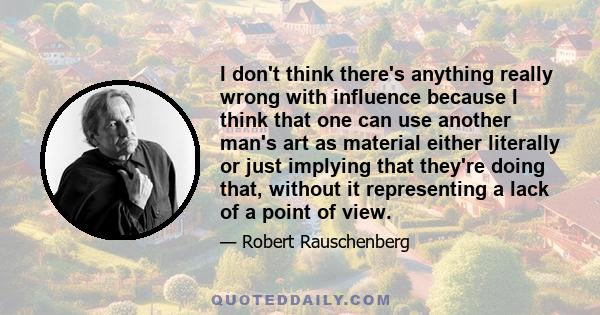 I don't think there's anything really wrong with influence because I think that one can use another man's art as material either literally or just implying that they're doing that, without it representing a lack of a