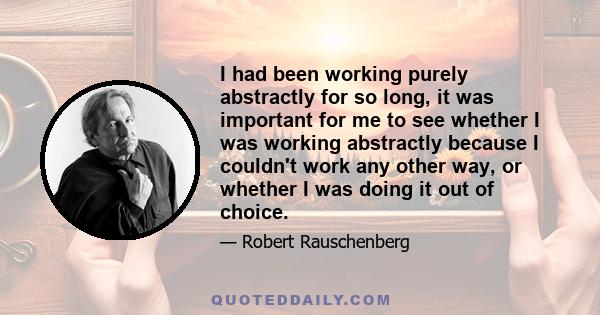 I had been working purely abstractly for so long, it was important for me to see whether I was working abstractly because I couldn't work any other way, or whether I was doing it out of choice.