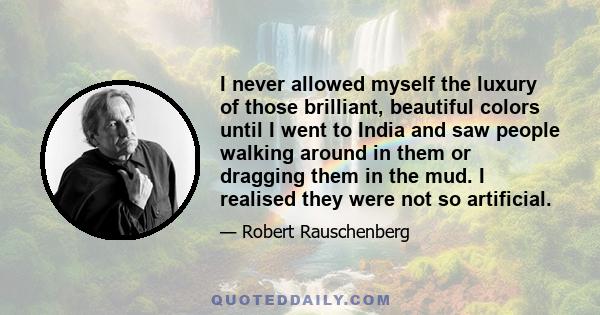 I never allowed myself the luxury of those brilliant, beautiful colors until I went to India and saw people walking around in them or dragging them in the mud. I realised they were not so artificial.