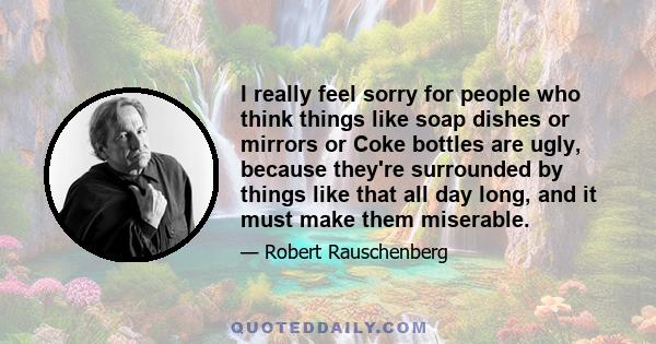 I really feel sorry for people who think things like soap dishes or mirrors or Coke bottles are ugly, because they're surrounded by things like that all day long, and it must make them miserable.