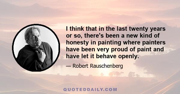 I think that in the last twenty years or so, there's been a new kind of honesty in painting where painters have been very proud of paint and have let it behave openly.