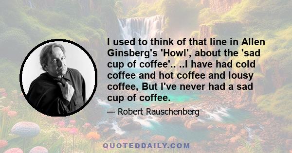 I used to think of that line in Allen Ginsberg's 'Howl', about the 'sad cup of coffee'.. ..I have had cold coffee and hot coffee and lousy coffee, But I've never had a sad cup of coffee.