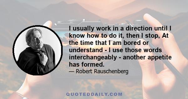 I usually work in a direction until I know how to do it, then I stop, At the time that I am bored or understand - I use those words interchangeably - another appetite has formed.