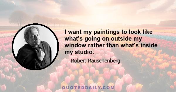 I want my paintings to look like what's going on outside my window rather than what's inside my studio.