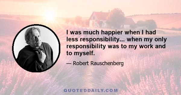 I was much happier when I had less responsibility... when my only responsibility was to my work and to myself.