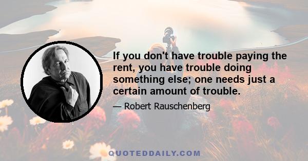 If you don't have trouble paying the rent, you have trouble doing something else; one needs just a certain amount of trouble.