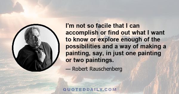 I'm not so facile that I can accomplish or find out what I want to know or explore enough of the possibilities and a way of making a painting, say, in just one painting or two paintings.