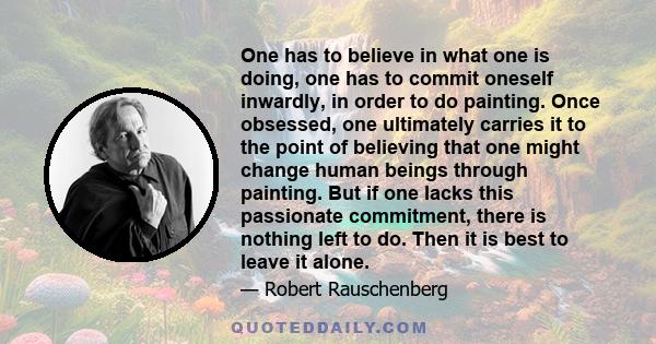 One has to believe in what one is doing, one has to commit oneself inwardly, in order to do painting. Once obsessed, one ultimately carries it to the point of believing that one might change human beings through