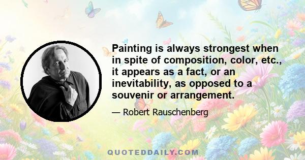 Painting is always strongest when in spite of composition, color, etc., it appears as a fact, or an inevitability, as opposed to a souvenir or arrangement.