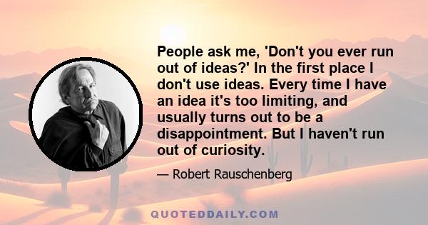 People ask me, 'Don't you ever run out of ideas?' In the first place I don't use ideas. Every time I have an idea it's too limiting, and usually turns out to be a disappointment. But I haven't run out of curiosity.