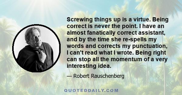 Screwing things up is a virtue. Being correct is never the point. I have an almost fanatically correct assistant, and by the time she re-spells my words and corrects my punctuation, I can't read what I wrote. Being