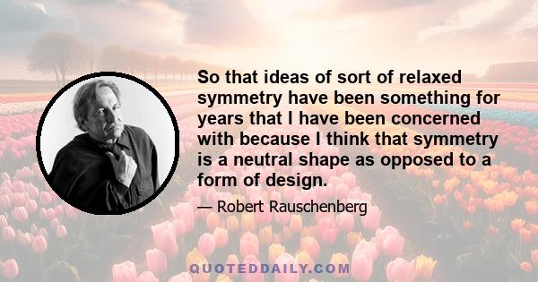 So that ideas of sort of relaxed symmetry have been something for years that I have been concerned with because I think that symmetry is a neutral shape as opposed to a form of design.