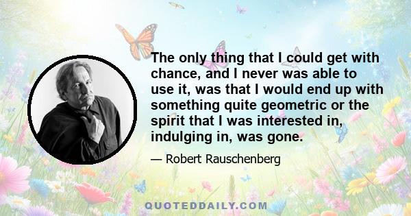 The only thing that I could get with chance, and I never was able to use it, was that I would end up with something quite geometric or the spirit that I was interested in, indulging in, was gone.