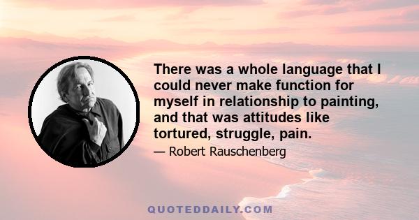 There was a whole language that I could never make function for myself in relationship to painting, and that was attitudes like tortured, struggle, pain.