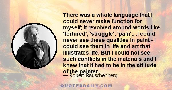 There was a whole language that I could never make function for myself; it revolved around words like 'tortured', 'struggle'. 'pain'.. .I could never see these qualities in paint - I could see them in life and art that