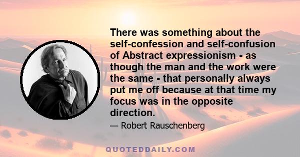 There was something about the self-confession and self-confusion of Abstract expressionism - as though the man and the work were the same - that personally always put me off because at that time my focus was in the