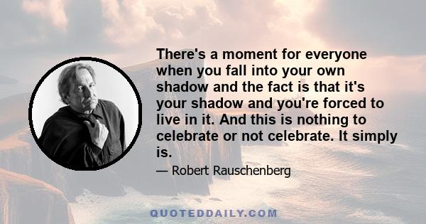 There's a moment for everyone when you fall into your own shadow and the fact is that it's your shadow and you're forced to live in it. And this is nothing to celebrate or not celebrate. It simply is.