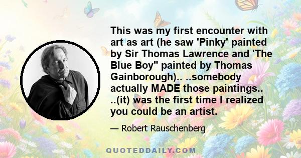 This was my first encounter with art as art (he saw 'Pinky' painted by Sir Thomas Lawrence and 'The Blue Boy painted by Thomas Gainborough).. ..somebody actually MADE those paintings.. ..(it) was the first time I