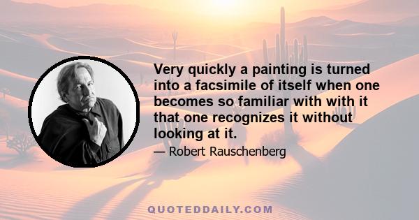 Very quickly a painting is turned into a facsimile of itself when one becomes so familiar with with it that one recognizes it without looking at it.