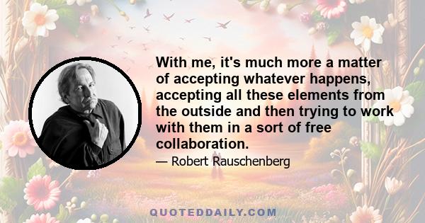 With me, it's much more a matter of accepting whatever happens, accepting all these elements from the outside and then trying to work with them in a sort of free collaboration.