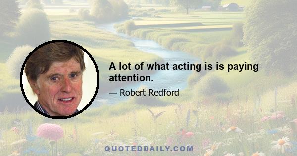 A lot of what acting is is paying attention.