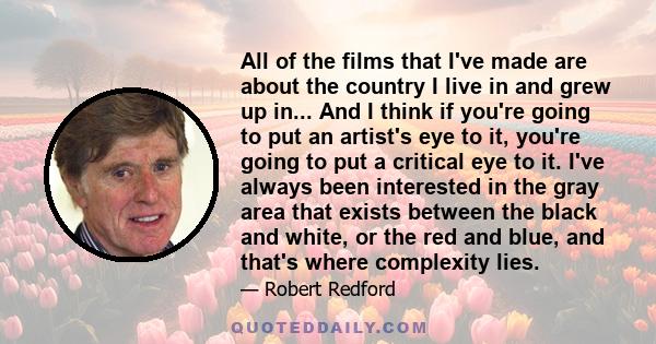 All of the films that I've made are about the country I live in and grew up in... And I think if you're going to put an artist's eye to it, you're going to put a critical eye to it. I've always been interested in the