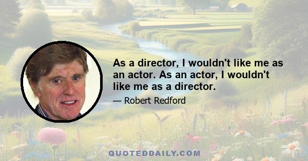 As a director, I wouldn't like me as an actor. As an actor, I wouldn't like me as a director.