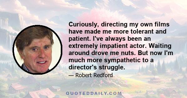 Curiously, directing my own films have made me more tolerant and patient. I've always been an extremely impatient actor. Waiting around drove me nuts. But now I'm much more sympathetic to a director's struggle.