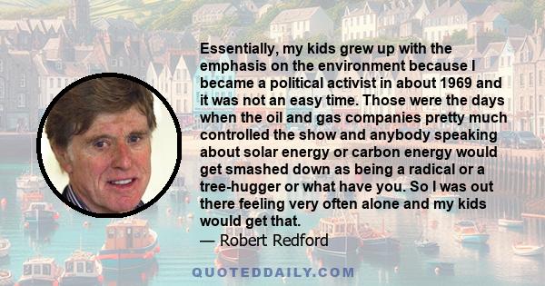 Essentially, my kids grew up with the emphasis on the environment because I became a political activist in about 1969 and it was not an easy time. Those were the days when the oil and gas companies pretty much