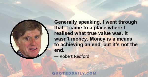 Generally speaking, I went through that. I came to a place where I realised what true value was. It wasn't money. Money is a means to achieving an end, but it's not the end.