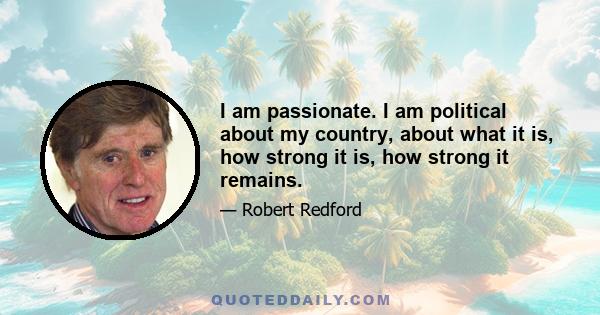 I am passionate. I am political about my country, about what it is, how strong it is, how strong it remains.