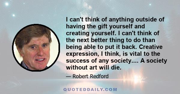 I can't think of anything outside of having the gift yourself and creating yourself. I can't think of the next better thing to do than being able to put it back. Creative expression, I think, is vital to the success of