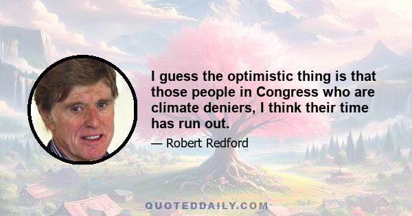 I guess the optimistic thing is that those people in Congress who are climate deniers, I think their time has run out.