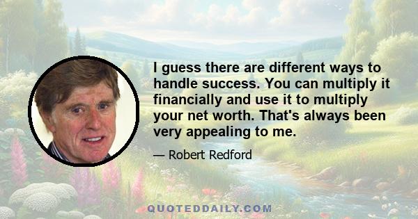 I guess there are different ways to handle success. You can multiply it financially and use it to multiply your net worth. That's always been very appealing to me.