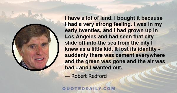 I have a lot of land. I bought it because I had a very strong feeling. I was in my early twenties, and I had grown up in Los Angeles and had seen that city slide off into the sea from the city I knew as a little kid. It 