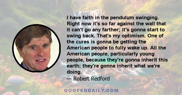 I have faith in the pendulum swinging. Right now it's so far against the wall that it can't go any farther; it's gonna start to swing back. That's my optimism. One of the cures is gonna be getting the American people to 