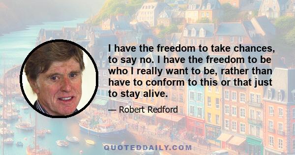 I have the freedom to take chances, to say no. I have the freedom to be who I really want to be, rather than have to conform to this or that just to stay alive.