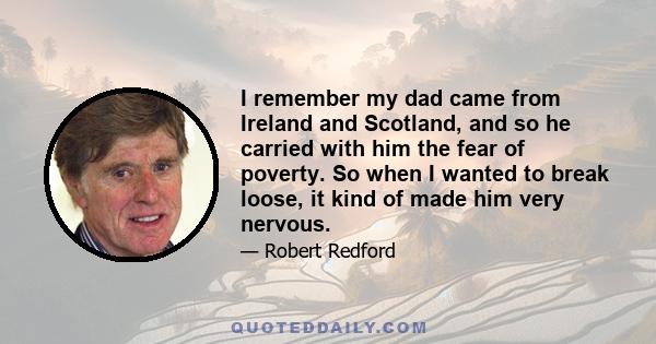 I remember my dad came from Ireland and Scotland, and so he carried with him the fear of poverty. So when I wanted to break loose, it kind of made him very nervous.